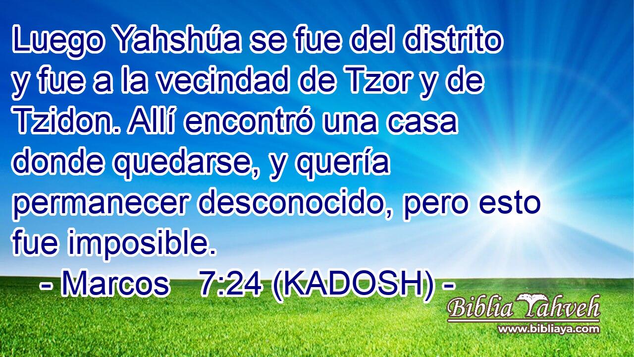  Luego Yahshúa se fue del distrito y fue a la vecindad de Tzor y de Tzidon. Allí encontró una casa donde quedarse, y quería permanecer desconocido, pero esto fue imposible. 