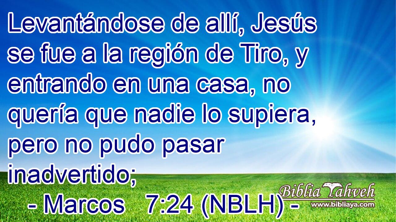  Levantándose de allí, Jesús se fue a la región de Tiro, y entrando en una casa, no quería que nadie lo supiera, pero no pudo pasar inadvertido; 