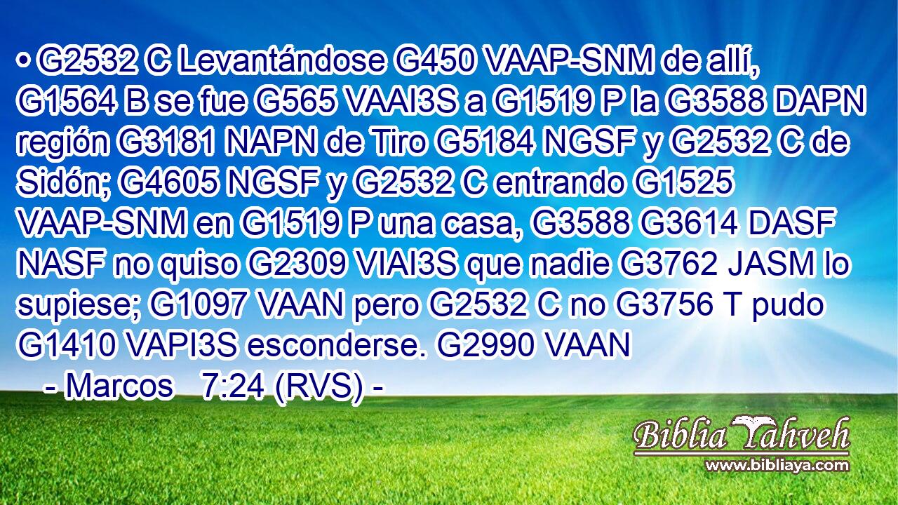 • G2532 C Levantándose G450 VAAP-SNM de allí, G1564 B se fue G565 VAAI3S a G1519 P la G3588 DAPN región G3181 NAPN de Tiro G5184 NGSF y G2532 C de Sidón; G4605 NGSF y G2532 C entrando G1525 VAAP-SNM en G1519 P una casa, G3588 G3614 DASF NASF no quiso G2309 VIAI3S que nadie G3762 JASM lo supiese; G1097 VAAN pero G2532 C no G3756 T pudo G1410 VAPI3S esconderse. G2990 VAAN 