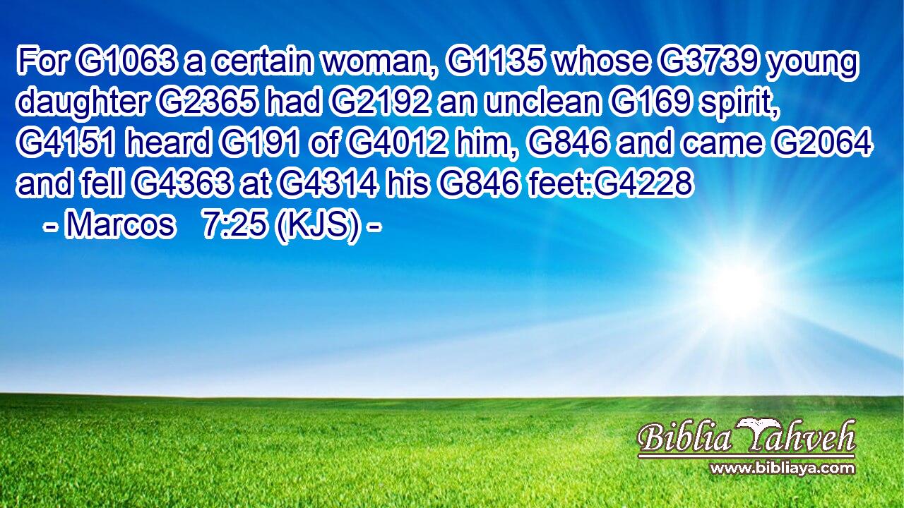 For G1063 a certain woman, G1135 whose G3739 young daughter G2365 had G2192 an unclean G169 spirit, G4151 heard G191 of G4012 him, G846 and came G2064 and fell G4363 at G4314 his G846 feet:G4228