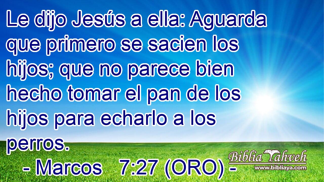  Le dijo Jesús a ella: Aguarda que primero se sacien los hijos; que no parece bien hecho tomar el pan de los hijos para echarlo a los perros. 