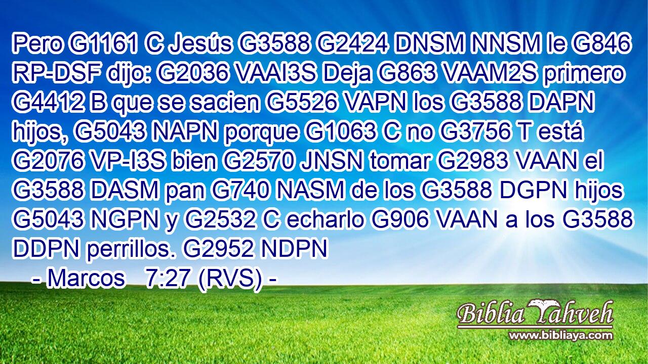 Pero G1161 C Jesús G3588 G2424 DNSM NNSM le G846 RP-DSF dijo: G2036 VAAI3S Deja G863 VAAM2S primero G4412 B que se sacien G5526 VAPN los G3588 DAPN hijos, G5043 NAPN porque G1063 C no G3756 T está G2076 VP-I3S bien G2570 JNSN tomar G2983 VAAN el G3588 DASM pan G740 NASM de los G3588 DGPN hijos G5043 NGPN y G2532 C echarlo G906 VAAN a los G3588 DDPN perrillos. G2952 NDPN 