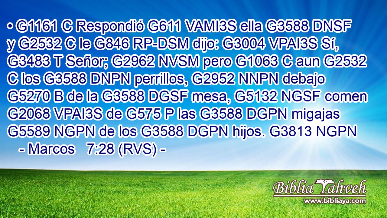 • G1161 C Respondió G611 VAMI3S ella G3588 DNSF y G2532 C le G846 RP-DSM dijo: G3004 VPAI3S Sí, G3483 T Señor; G2962 NVSM pero G1063 C aun G2532 C los G3588 DNPN perrillos, G2952 NNPN debajo G5270 B de la G3588 DGSF mesa, G5132 NGSF comen G2068 VPAI3S de G575 P las G3588 DGPN migajas G5589 NGPN de los G3588 DGPN hijos. G3813 NGPN 