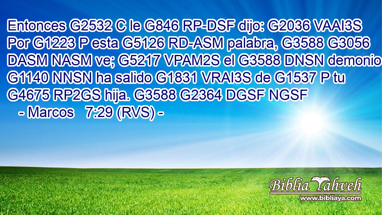 Entonces G2532 C le G846 RP-DSF dijo: G2036 VAAI3S Por G1223 P esta G5126 RD-ASM palabra, G3588 G3056 DASM NASM ve; G5217 VPAM2S el G3588 DNSN demonio G1140 NNSN ha salido G1831 VRAI3S de G1537 P tu G4675 RP2GS hija. G3588 G2364 DGSF NGSF 