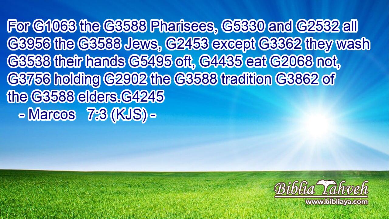 For G1063 the G3588 Pharisees, G5330 and G2532 all G3956 the G3588 Jews, G2453 except G3362 they wash G3538 their hands G5495 oft, G4435 eat G2068 not, G3756 holding G2902 the G3588 tradition G3862 of the G3588 elders.G4245
