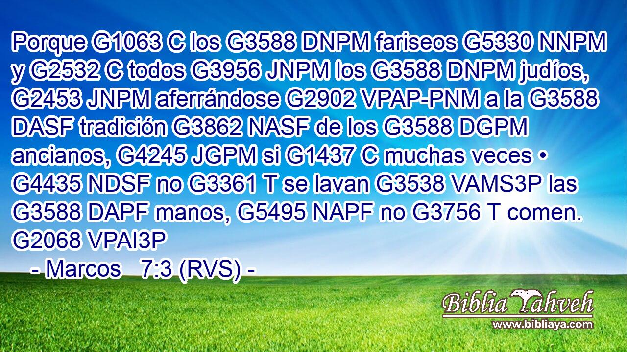 Porque G1063 C los G3588 DNPM fariseos G5330 NNPM y G2532 C todos G3956 JNPM los G3588 DNPM judíos, G2453 JNPM aferrándose G2902 VPAP-PNM a la G3588 DASF tradición G3862 NASF de los G3588 DGPM ancianos, G4245 JGPM si G1437 C muchas veces • G4435 NDSF no G3361 T se lavan G3538 VAMS3P las G3588 DAPF manos, G5495 NAPF no G3756 T comen. G2068 VPAI3P 