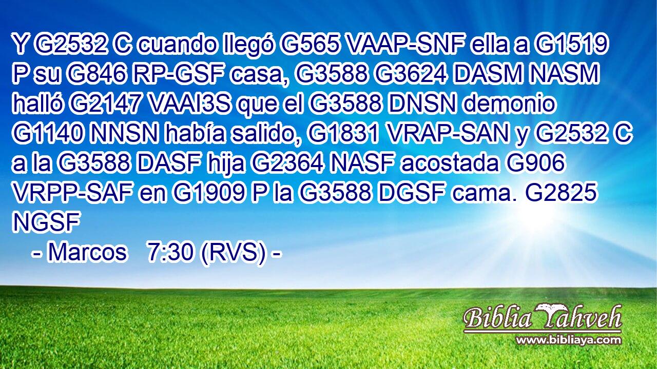Y G2532 C cuando llegó G565 VAAP-SNF ella a G1519 P su G846 RP-GSF casa, G3588 G3624 DASM NASM halló G2147 VAAI3S que el G3588 DNSN demonio G1140 NNSN había salido, G1831 VRAP-SAN y G2532 C a la G3588 DASF hija G2364 NASF acostada G906 VRPP-SAF en G1909 P la G3588 DGSF cama. G2825 NGSF 