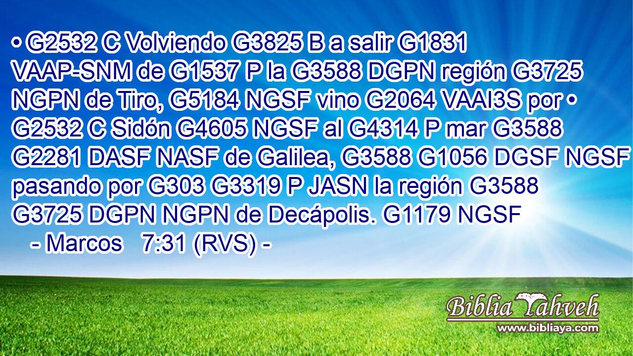 • G2532 C Volviendo G3825 B a salir G1831 VAAP-SNM de G1537 P la G3588 DGPN región G3725 NGPN de Tiro, G5184 NGSF vino G2064 VAAI3S por • G2532 C Sidón G4605 NGSF al G4314 P mar G3588 G2281 DASF NASF de Galilea, G3588 G1056 DGSF NGSF pasando por G303 G3319 P JASN la región G3588 G3725 DGPN NGPN de Decápolis. G1179 NGSF 