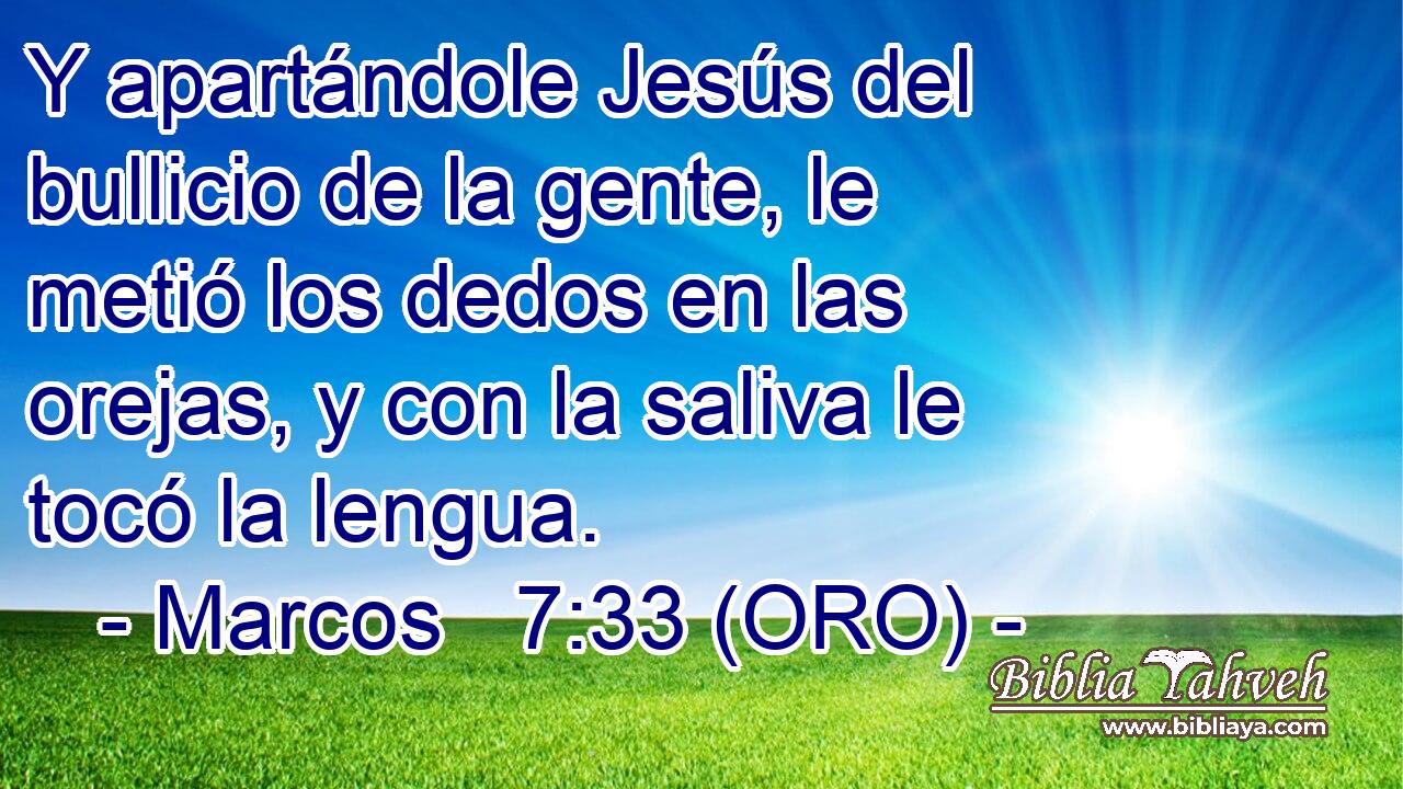  Y apartándole Jesús del bullicio de la gente, le metió los dedos en las orejas, y con la saliva le tocó la lengua. 