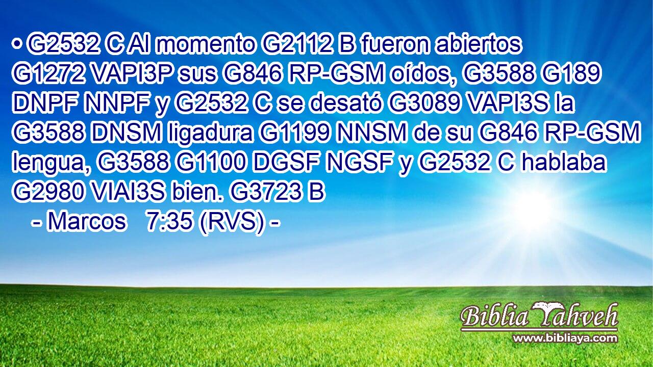 • G2532 C Al momento G2112 B fueron abiertos G1272 VAPI3P sus G846 RP-GSM oídos, G3588 G189 DNPF NNPF y G2532 C se desató G3089 VAPI3S la G3588 DNSM ligadura G1199 NNSM de su G846 RP-GSM lengua, G3588 G1100 DGSF NGSF y G2532 C hablaba G2980 VIAI3S bien. G3723 B 
