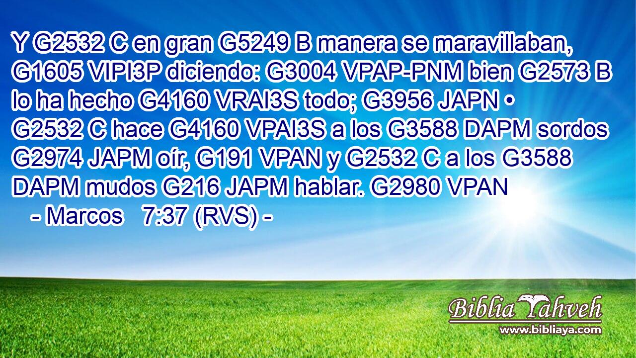 Y G2532 C en gran G5249 B manera se maravillaban, G1605 VIPI3P diciendo: G3004 VPAP-PNM bien G2573 B lo ha hecho G4160 VRAI3S todo; G3956 JAPN • G2532 C hace G4160 VPAI3S a los G3588 DAPM sordos G2974 JAPM oír, G191 VPAN y G2532 C a los G3588 DAPM mudos G216 JAPM hablar. G2980 VPAN 