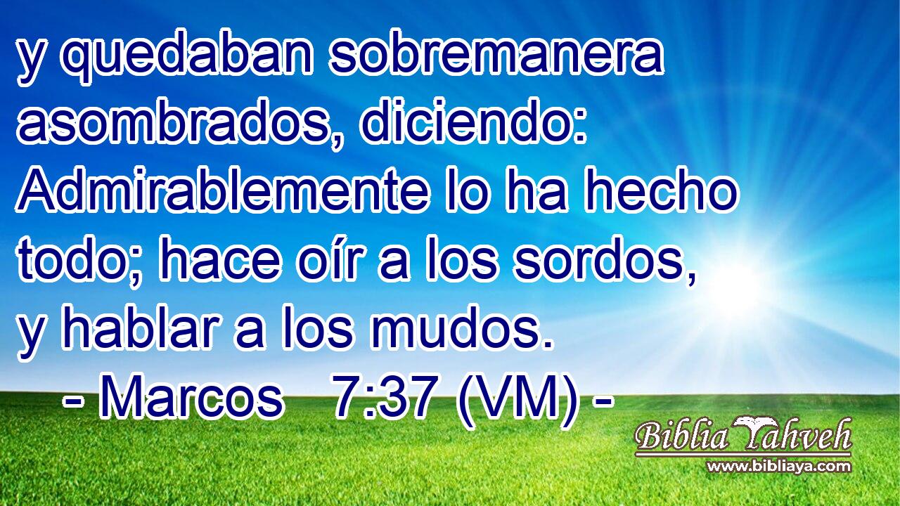  y quedaban sobremanera asombrados, diciendo: Admirablemente lo ha hecho todo; hace oír a los sordos, y hablar a los mudos. 