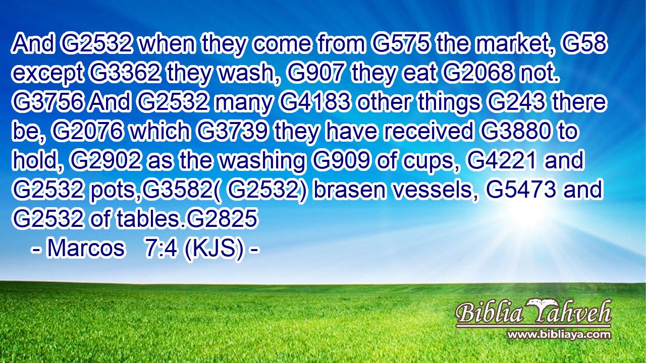 And G2532 when they come from G575 the market, G58 except G3362 they wash, G907 they eat G2068 not. G3756 And G2532 many G4183 other things G243 there be, G2076 which G3739 they have received G3880 to hold, G2902 as the washing G909 of cups, G4221 and G2532 pots,G3582( G2532) brasen vessels, G5473 and G2532 of tables.G2825