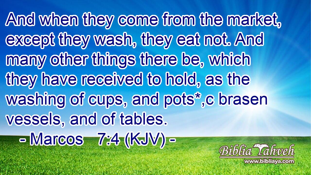 And when they come from the market, except they wash, they eat not. And many other things there be, which they have received to hold, as the washing of cups, and pots*,c brasen vessels, and of tables.