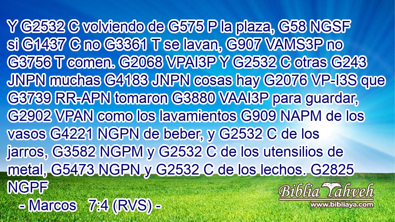 Y G2532 C volviendo de G575 P la plaza, G58 NGSF si G1437 C no G3361 T se lavan, G907 VAMS3P no G3756 T comen. G2068 VPAI3P Y G2532 C otras G243 JNPN muchas G4183 JNPN cosas hay G2076 VP-I3S que G3739 RR-APN tomaron G3880 VAAI3P para guardar, G2902 VPAN como los lavamientos G909 NAPM de los vasos G4221 NGPN de beber, y G2532 C de los jarros, G3582 NGPM y G2532 C de los utensilios de metal, G5473 NGPN y G2532 C de los lechos. G2825 NGPF 