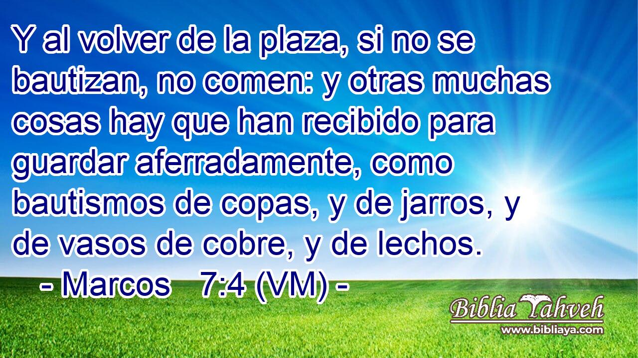  Y al volver de la plaza, si no se bautizan, no comen: y otras muchas cosas hay que han recibido para guardar aferradamente, como bautismos de copas, y de jarros, y de vasos de cobre, y de lechos. 