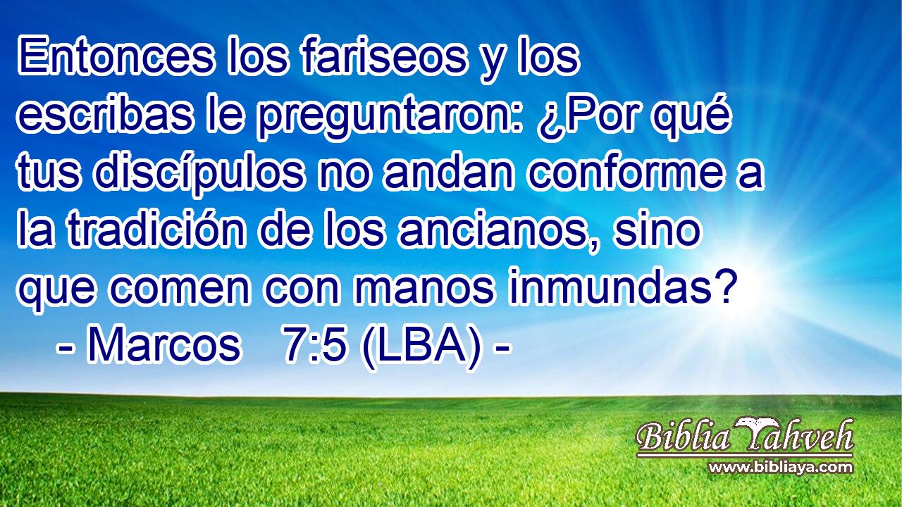 Entonces los fariseos y los escribas le preguntaron: ¿Por qué tus discípulos no andan conforme a la tradición de los ancianos, sino que comen con manos inmundas?