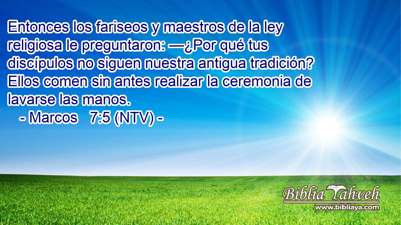 Entonces los fariseos y maestros de la ley religiosa le preguntaron: —¿Por qué tus discípulos no siguen nuestra antigua tradición? Ellos comen sin antes realizar la ceremonia de lavarse las manos.