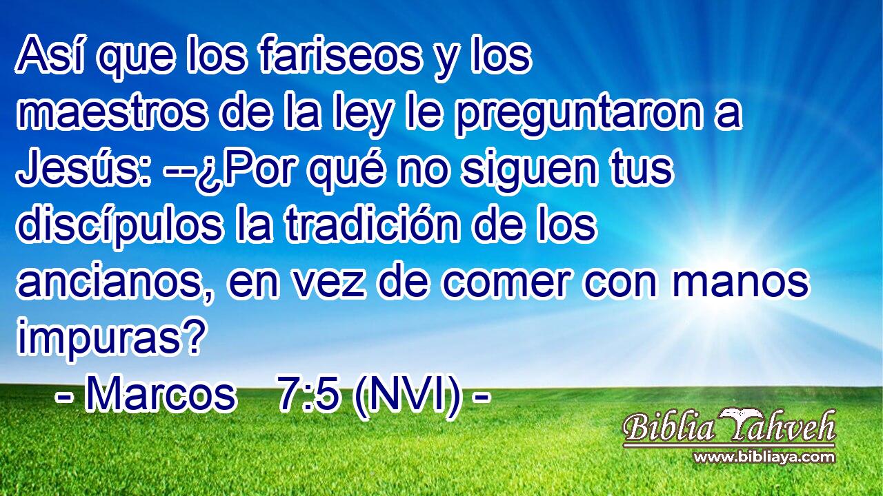  Así que los fariseos y los maestros de la ley le preguntaron a Jesús: --¿Por qué no siguen tus discípulos la tradición de los ancianos, en vez de comer con manos impuras? 