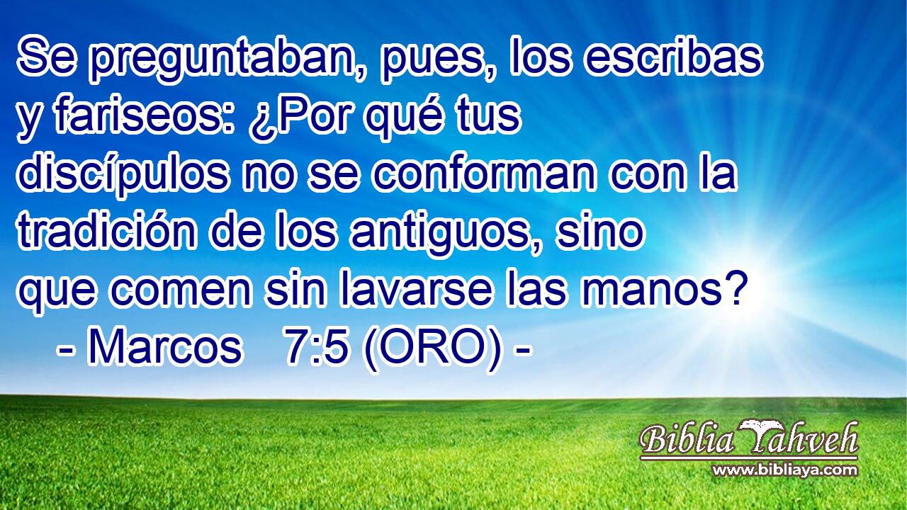  Se preguntaban, pues, los escribas y fariseos: ¿Por qué tus discípulos no se conforman con la tradición de los antiguos, sino que comen sin lavarse las manos? 