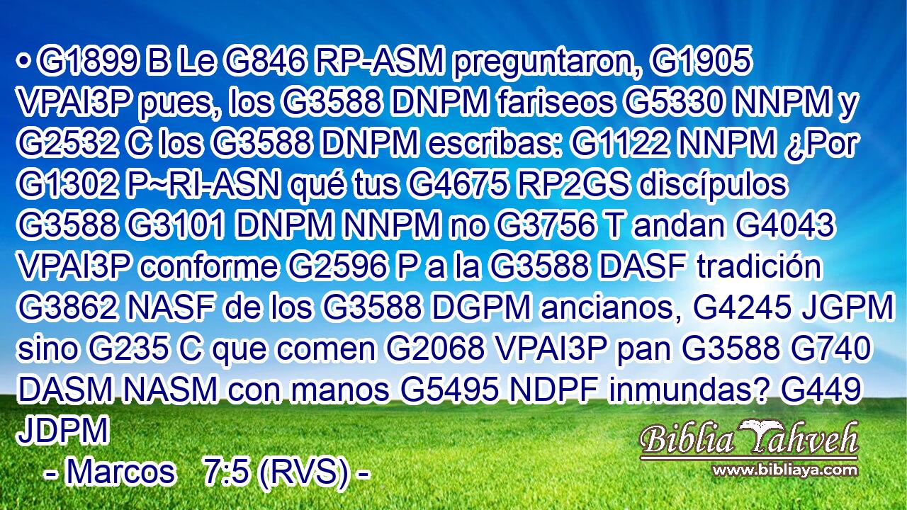 • G1899 B Le G846 RP-ASM preguntaron, G1905 VPAI3P pues, los G3588 DNPM fariseos G5330 NNPM y G2532 C los G3588 DNPM escribas: G1122 NNPM ¿Por G1302 P~RI-ASN qué tus G4675 RP2GS discípulos G3588 G3101 DNPM NNPM no G3756 T andan G4043 VPAI3P conforme G2596 P a la G3588 DASF tradición G3862 NASF de los G3588 DGPM ancianos, G4245 JGPM sino G235 C que comen G2068 VPAI3P pan G3588 G740 DASM NASM con manos G5495 NDPF inmundas? G449 JDPM 