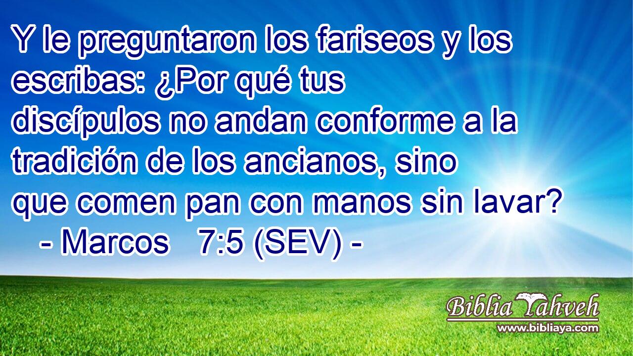 Y le preguntaron los fariseos y los escribas: ¿Por qué tus discípulos no andan conforme a la tradición de los ancianos, sino que comen pan con manos sin lavar?