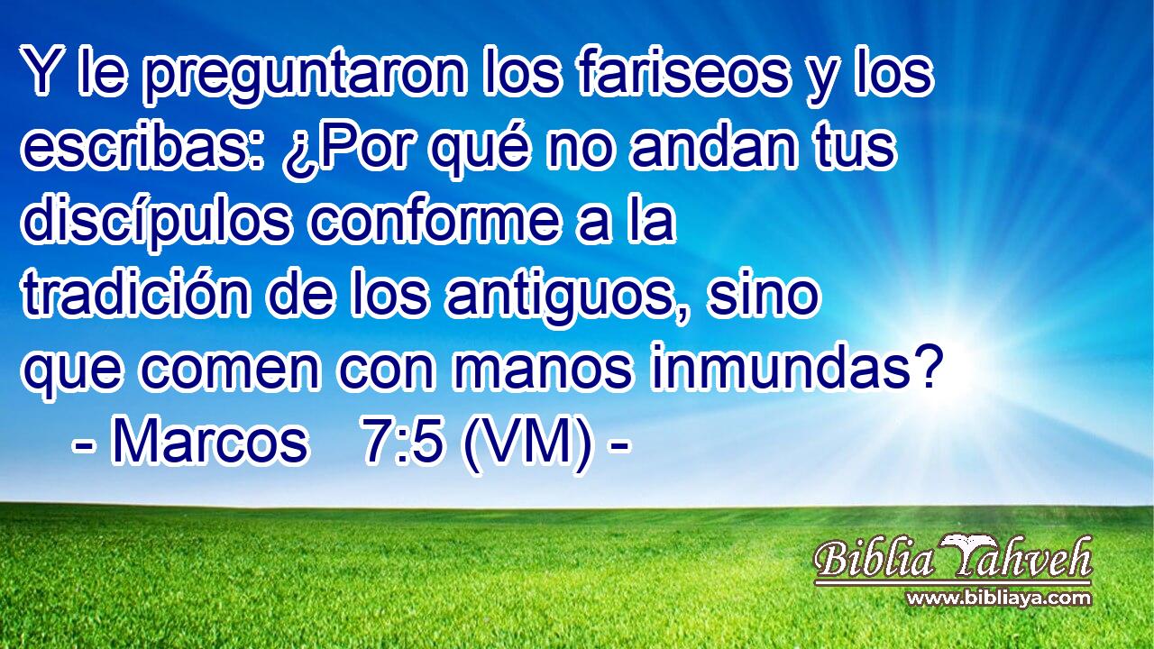  Y le preguntaron los fariseos y los escribas: ¿Por qué no andan tus discípulos conforme a la tradición de los antiguos, sino que comen con manos inmundas? 
