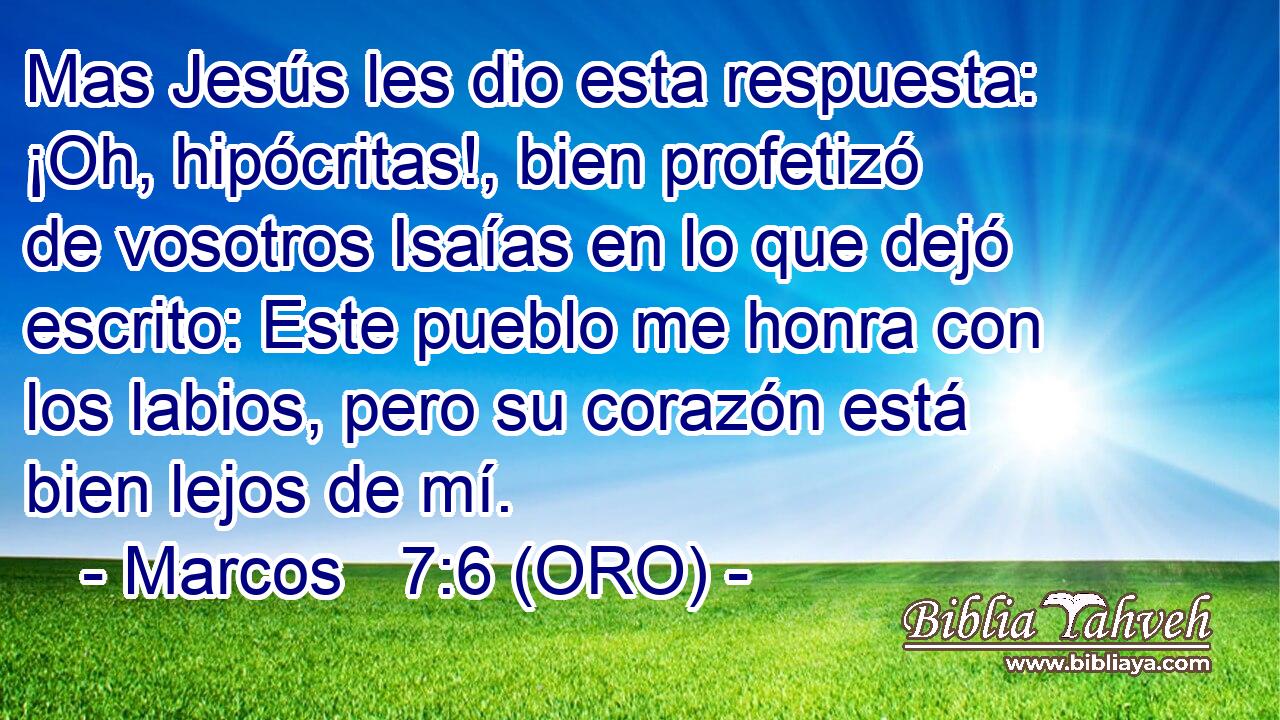  Mas Jesús les dio esta respuesta: ¡Oh, hipócritas!, bien profetizó de vosotros Isaías en lo que dejó escrito: Este pueblo me honra con los labios, pero su corazón está bien lejos de mí. 