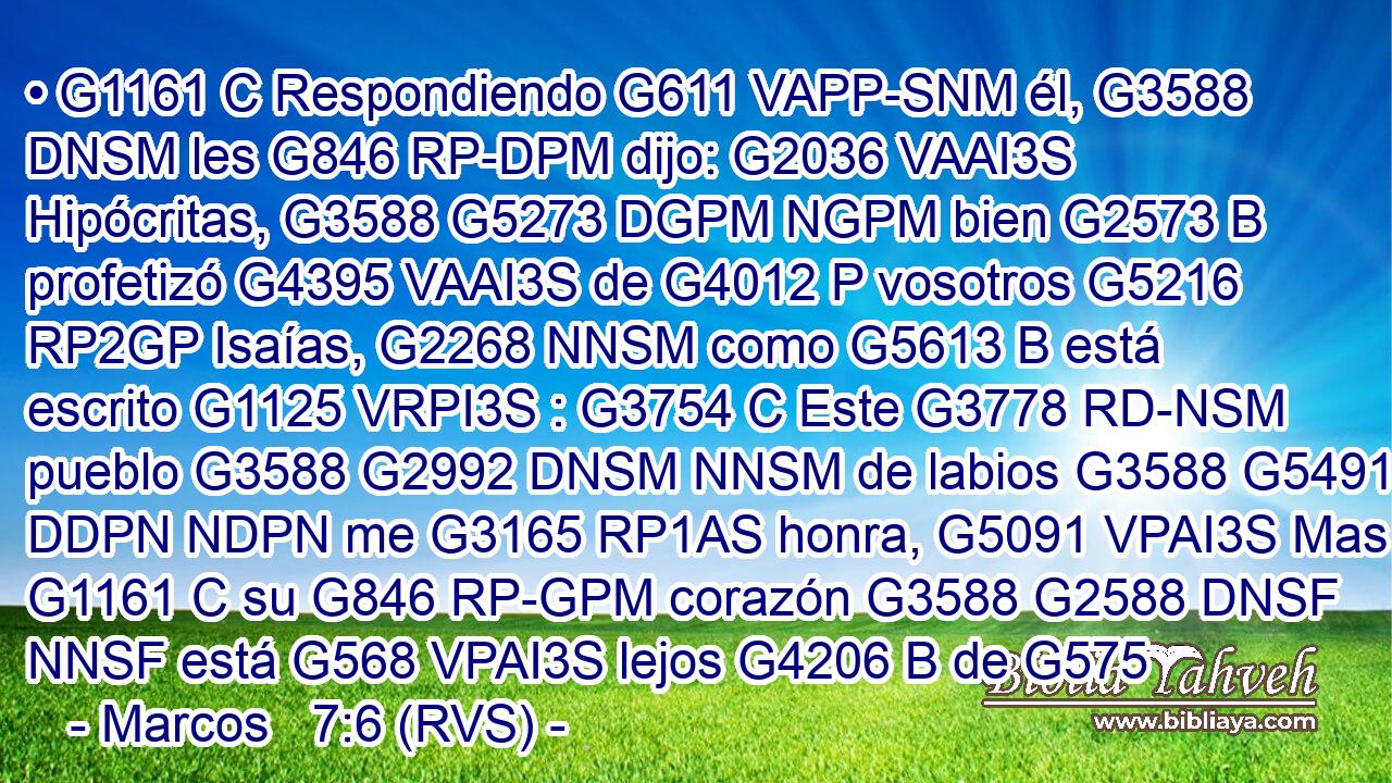 • G1161 C Respondiendo G611 VAPP-SNM él, G3588 DNSM les G846 RP-DPM dijo: G2036 VAAI3S Hipócritas, G3588 G5273 DGPM NGPM bien G2573 B profetizó G4395 VAAI3S de G4012 P vosotros G5216 RP2GP Isaías, G2268 NNSM como G5613 B está escrito G1125 VRPI3S : G3754 C Este G3778 RD-NSM pueblo G3588 G2992 DNSM NNSM de labios G3588 G5491 DDPN NDPN me G3165 RP1AS honra, G5091 VPAI3S Mas G1161 C su G846 RP-GPM corazón G3588 G2588 DNSF NNSF está G568 VPAI3S lejos G4206 B de G575 