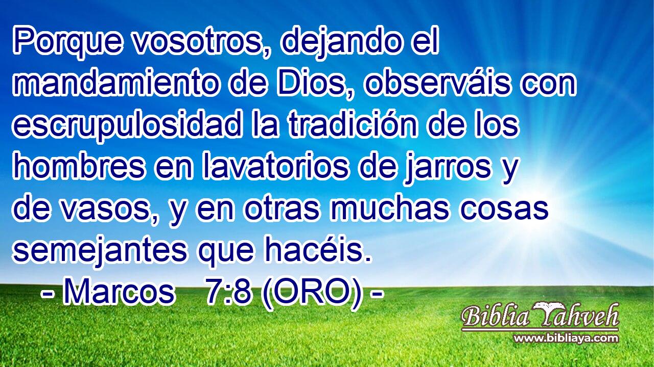  Porque vosotros, dejando el mandamiento de Dios, observáis con escrupulosidad la tradición de los hombres en lavatorios de jarros y de vasos, y en otras muchas cosas semejantes que hacéis. 