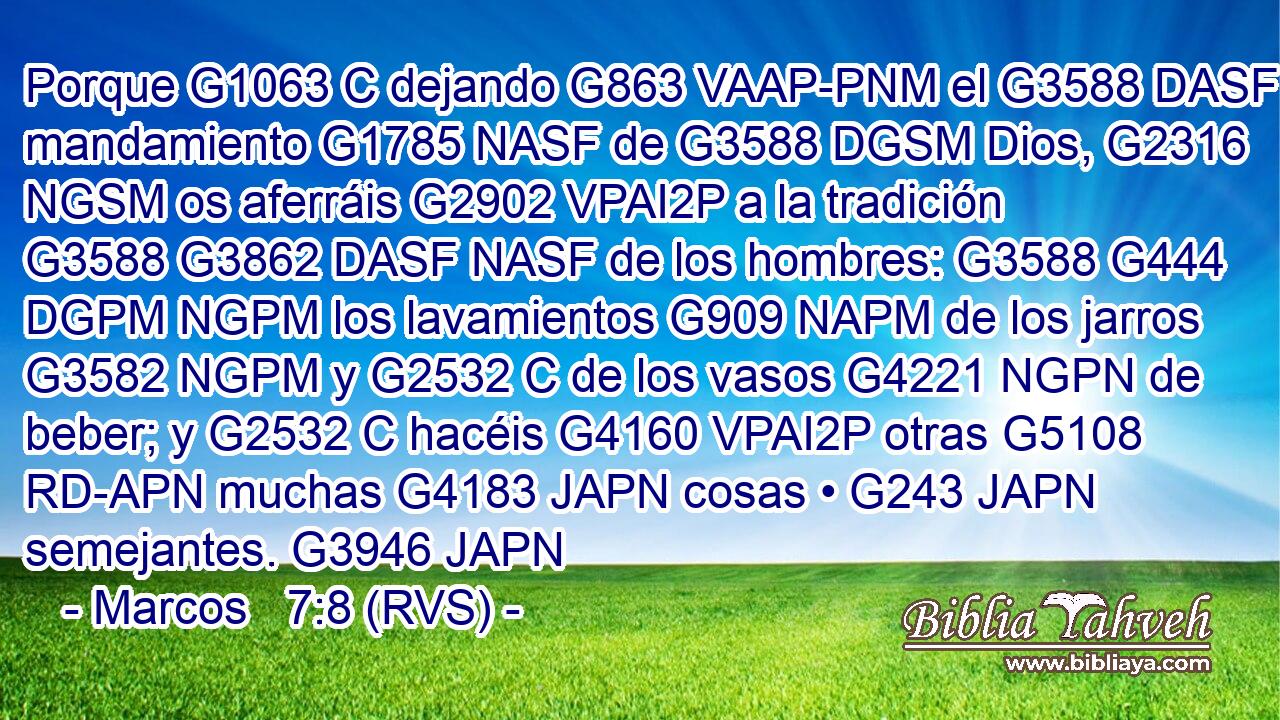 Porque G1063 C dejando G863 VAAP-PNM el G3588 DASF mandamiento G1785 NASF de G3588 DGSM Dios, G2316 NGSM os aferráis G2902 VPAI2P a la tradición G3588 G3862 DASF NASF de los hombres: G3588 G444 DGPM NGPM los lavamientos G909 NAPM de los jarros G3582 NGPM y G2532 C de los vasos G4221 NGPN de beber; y G2532 C hacéis G4160 VPAI2P otras G5108 RD-APN muchas G4183 JAPN cosas • G243 JAPN semejantes. G3946 JAPN 