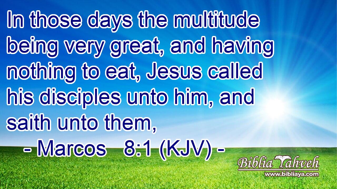 In those days the multitude being very great, and having nothing to eat, Jesus called his disciples unto him, and saith unto them,