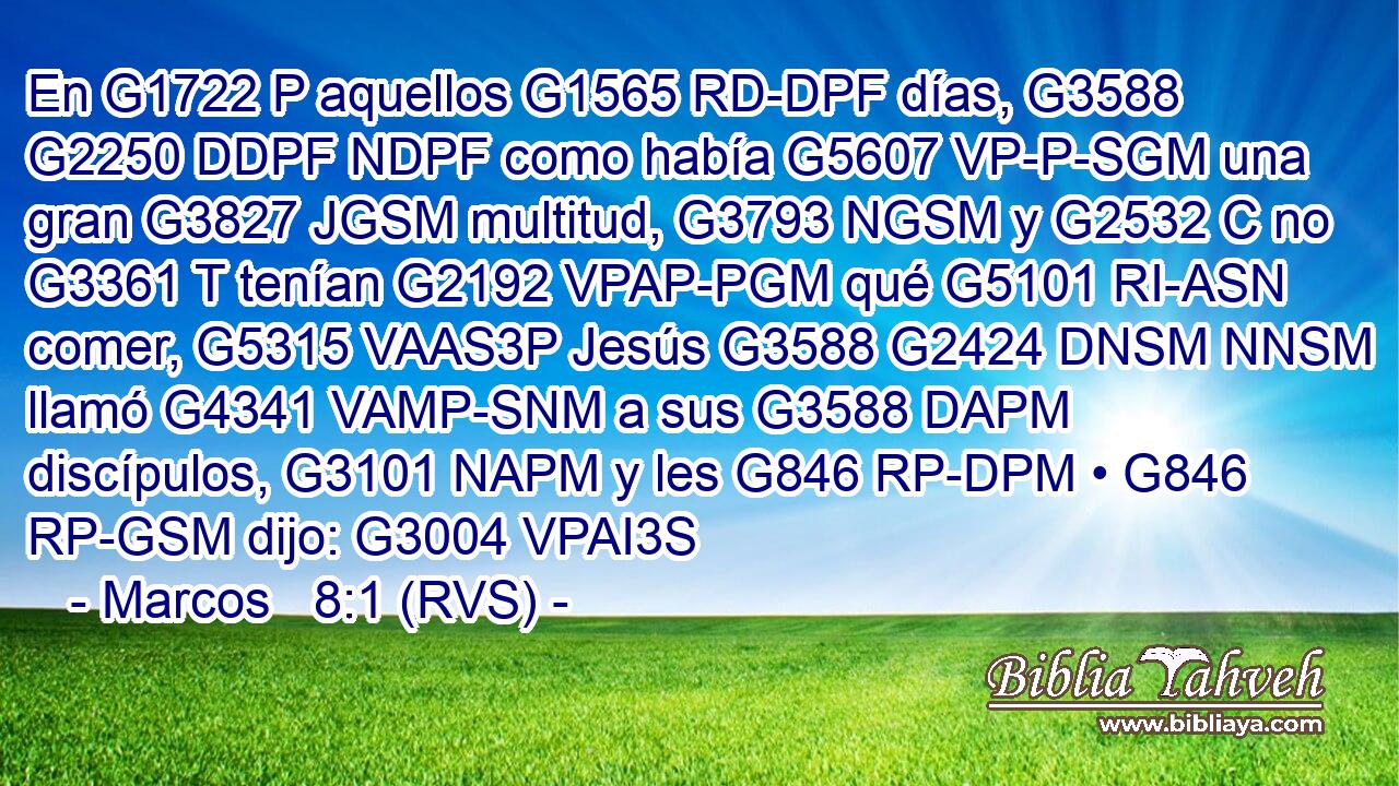 En G1722 P aquellos G1565 RD-DPF días, G3588 G2250 DDPF NDPF como había G5607 VP-P-SGM una gran G3827 JGSM multitud, G3793 NGSM y G2532 C no G3361 T tenían G2192 VPAP-PGM qué G5101 RI-ASN comer, G5315 VAAS3P Jesús G3588 G2424 DNSM NNSM llamó G4341 VAMP-SNM a sus G3588 DAPM discípulos, G3101 NAPM y les G846 RP-DPM • G846 RP-GSM dijo: G3004 VPAI3S 