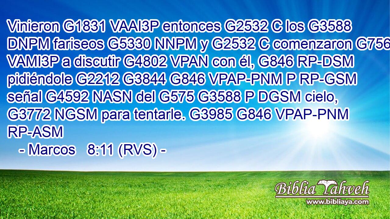 Vinieron G1831 VAAI3P entonces G2532 C los G3588 DNPM fariseos G5330 NNPM y G2532 C comenzaron G756 VAMI3P a discutir G4802 VPAN con él, G846 RP-DSM pidiéndole G2212 G3844 G846 VPAP-PNM P RP-GSM señal G4592 NASN del G575 G3588 P DGSM cielo, G3772 NGSM para tentarle. G3985 G846 VPAP-PNM RP-ASM 