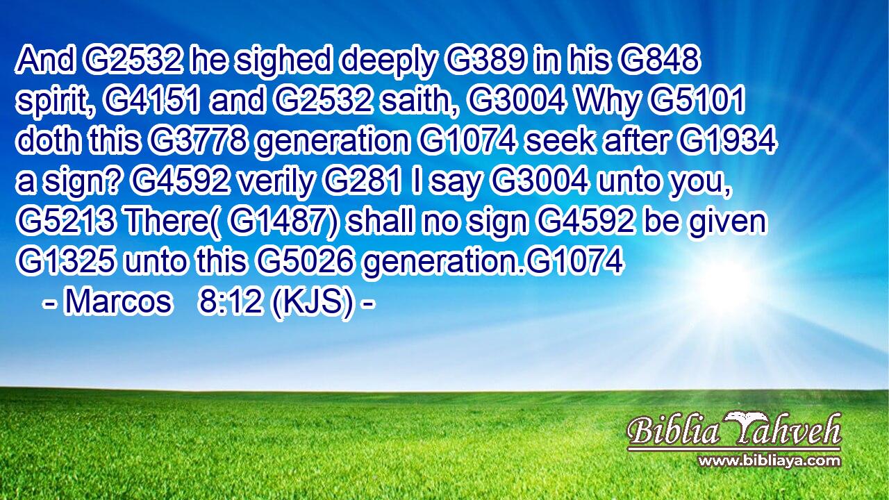 And G2532 he sighed deeply G389 in his G848 spirit, G4151 and G2532 saith, G3004 Why G5101 doth this G3778 generation G1074 seek after G1934 a sign? G4592 verily G281 I say G3004 unto you, G5213 There( G1487) shall no sign G4592 be given G1325 unto this G5026 generation.G1074