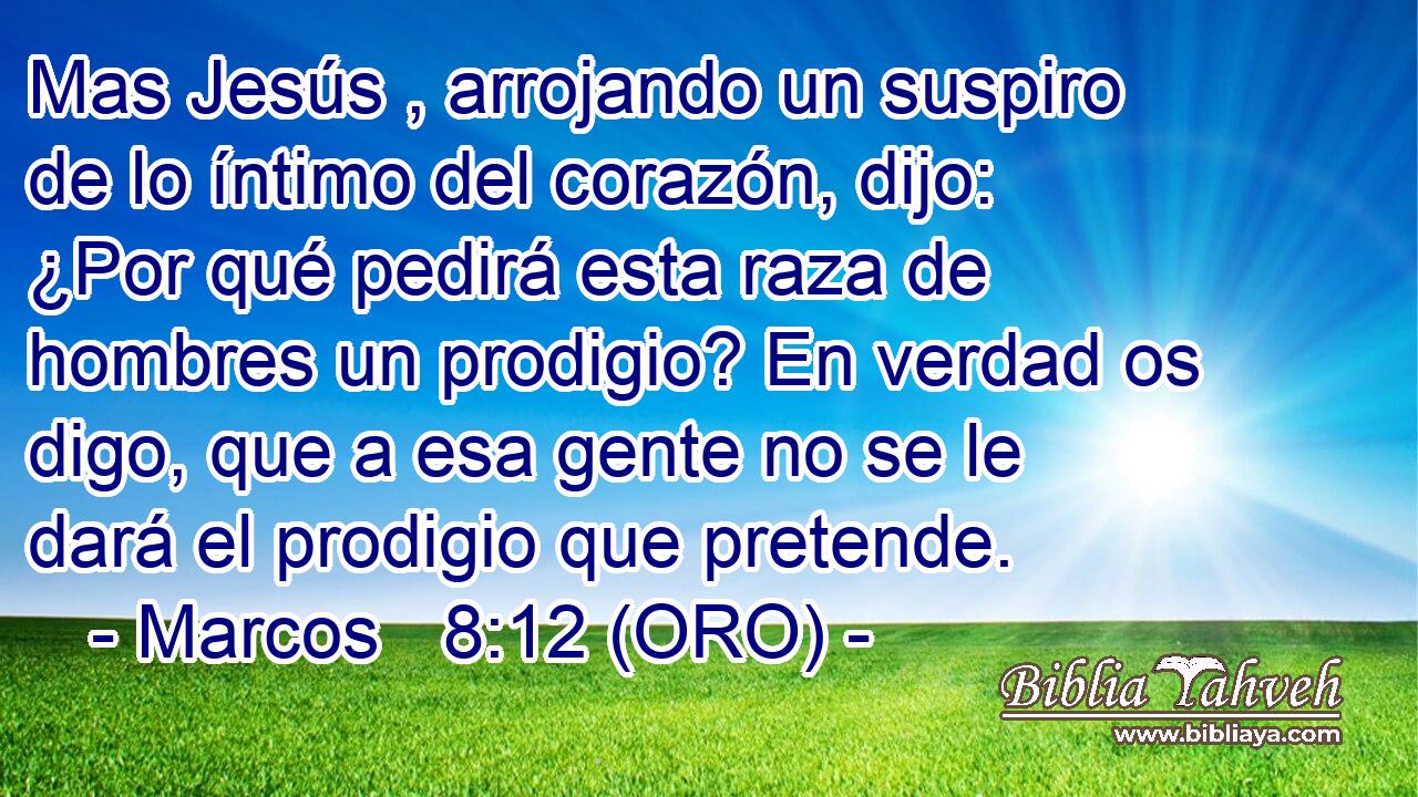  Mas Jesús , arrojando un suspiro de lo íntimo del corazón, dijo: ¿Por qué pedirá esta raza de hombres un prodigio? En verdad os digo, que a esa gente no se le dará el prodigio que pretende. 