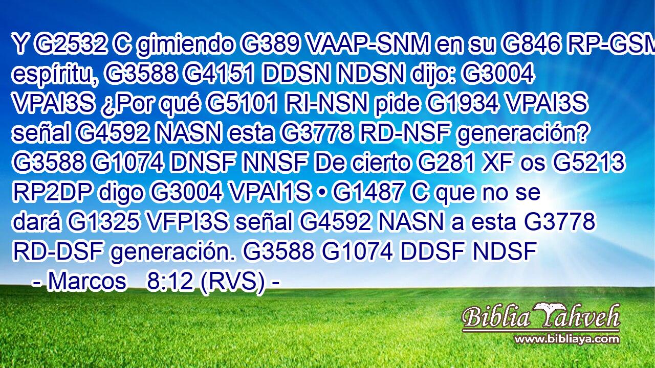 Y G2532 C gimiendo G389 VAAP-SNM en su G846 RP-GSM espíritu, G3588 G4151 DDSN NDSN dijo: G3004 VPAI3S ¿Por qué G5101 RI-NSN pide G1934 VPAI3S señal G4592 NASN esta G3778 RD-NSF generación? G3588 G1074 DNSF NNSF De cierto G281 XF os G5213 RP2DP digo G3004 VPAI1S • G1487 C que no se dará G1325 VFPI3S señal G4592 NASN a esta G3778 RD-DSF generación. G3588 G1074 DDSF NDSF 