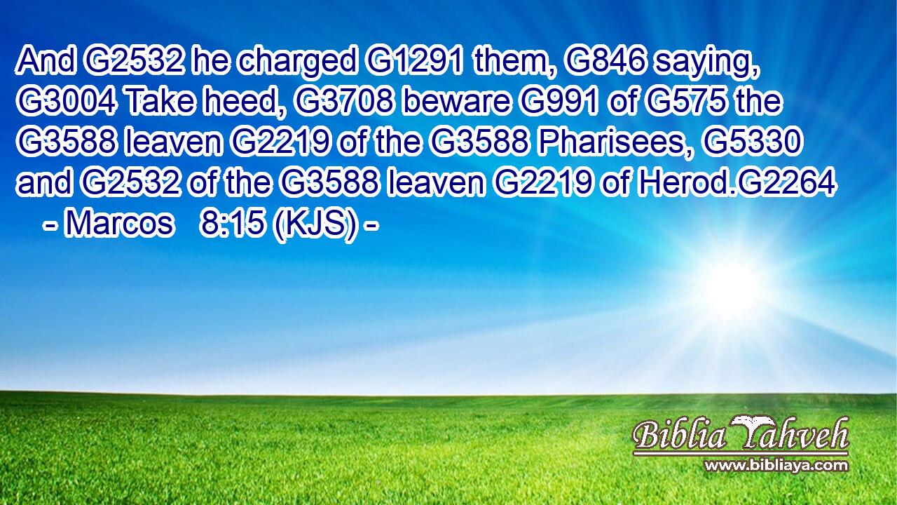 And G2532 he charged G1291 them, G846 saying, G3004 Take heed, G3708 beware G991 of G575 the G3588 leaven G2219 of the G3588 Pharisees, G5330 and G2532 of the G3588 leaven G2219 of Herod.G2264