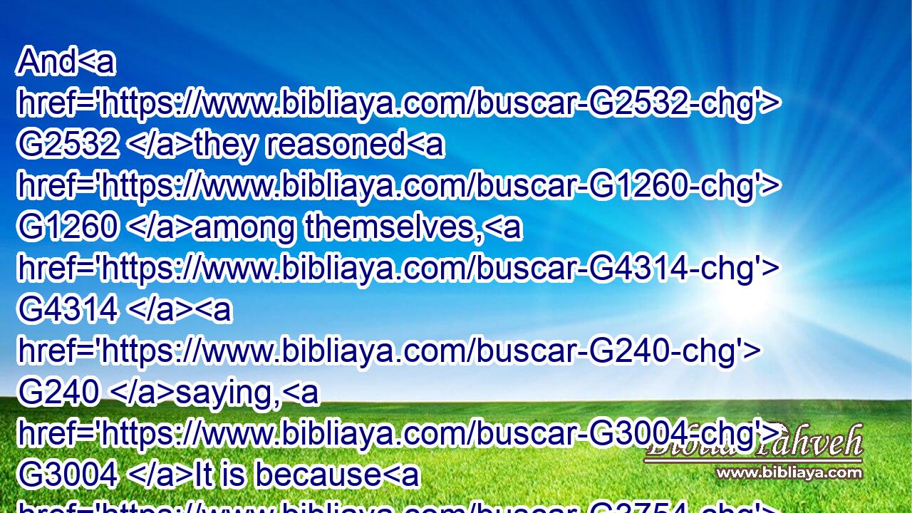 And G2532 they reasoned G1260 among themselves, G4314  G240 saying, G3004 It is because G3754 we have G2192 no G3756 bread.G740