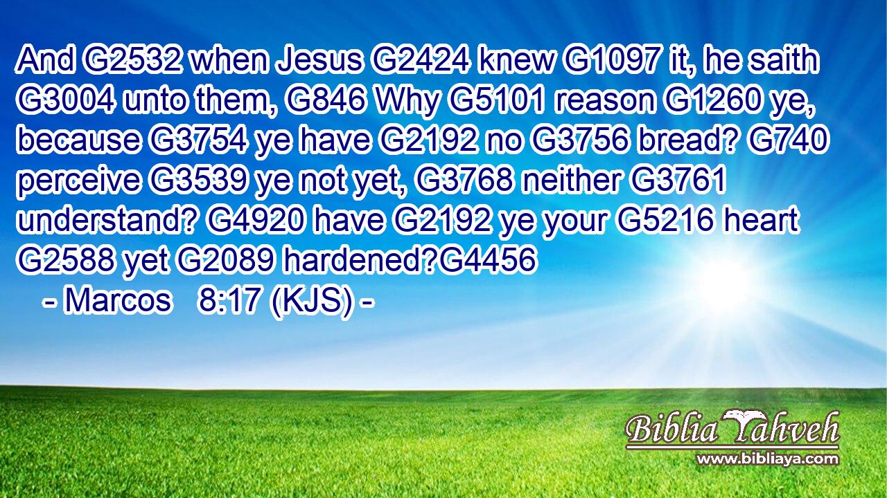 And G2532 when Jesus G2424 knew G1097 it, he saith G3004 unto them, G846 Why G5101 reason G1260 ye, because G3754 ye have G2192 no G3756 bread? G740 perceive G3539 ye not yet, G3768 neither G3761 understand? G4920 have G2192 ye your G5216 heart G2588 yet G2089 hardened?G4456