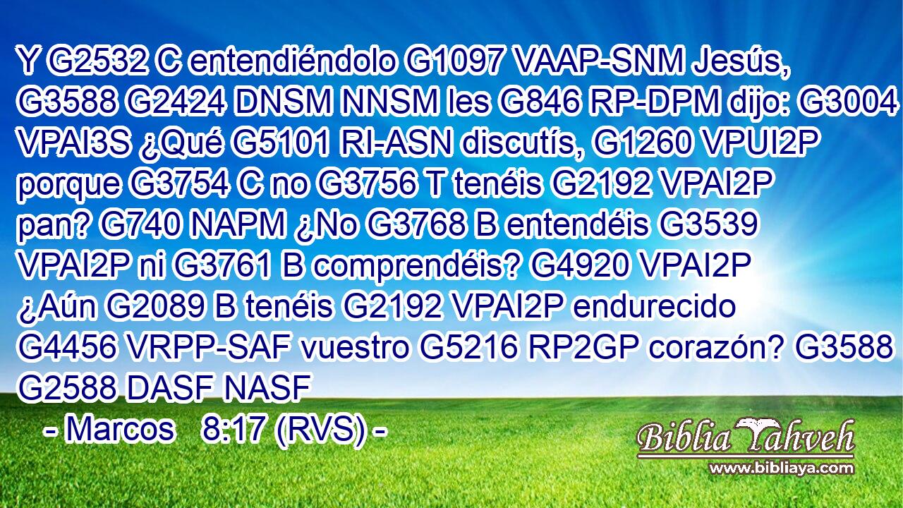 Y G2532 C entendiéndolo G1097 VAAP-SNM Jesús, G3588 G2424 DNSM NNSM les G846 RP-DPM dijo: G3004 VPAI3S ¿Qué G5101 RI-ASN discutís, G1260 VPUI2P porque G3754 C no G3756 T tenéis G2192 VPAI2P pan? G740 NAPM ¿No G3768 B entendéis G3539 VPAI2P ni G3761 B comprendéis? G4920 VPAI2P ¿Aún G2089 B tenéis G2192 VPAI2P endurecido G4456 VRPP-SAF vuestro G5216 RP2GP corazón? G3588 G2588 DASF NASF 