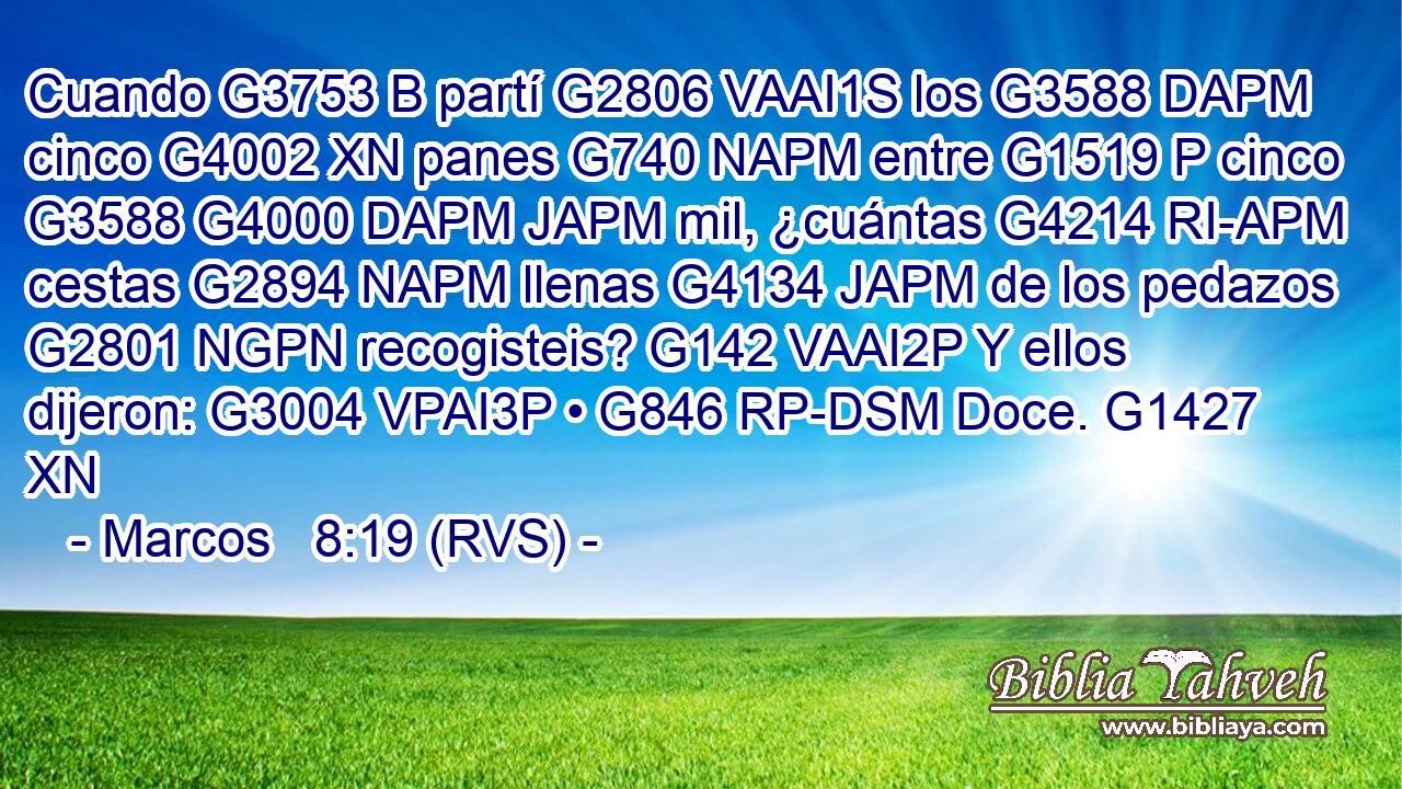Cuando G3753 B partí G2806 VAAI1S los G3588 DAPM cinco G4002 XN panes G740 NAPM entre G1519 P cinco G3588 G4000 DAPM JAPM mil, ¿cuántas G4214 RI-APM cestas G2894 NAPM llenas G4134 JAPM de los pedazos G2801 NGPN recogisteis? G142 VAAI2P Y ellos dijeron: G3004 VPAI3P • G846 RP-DSM Doce. G1427 XN 