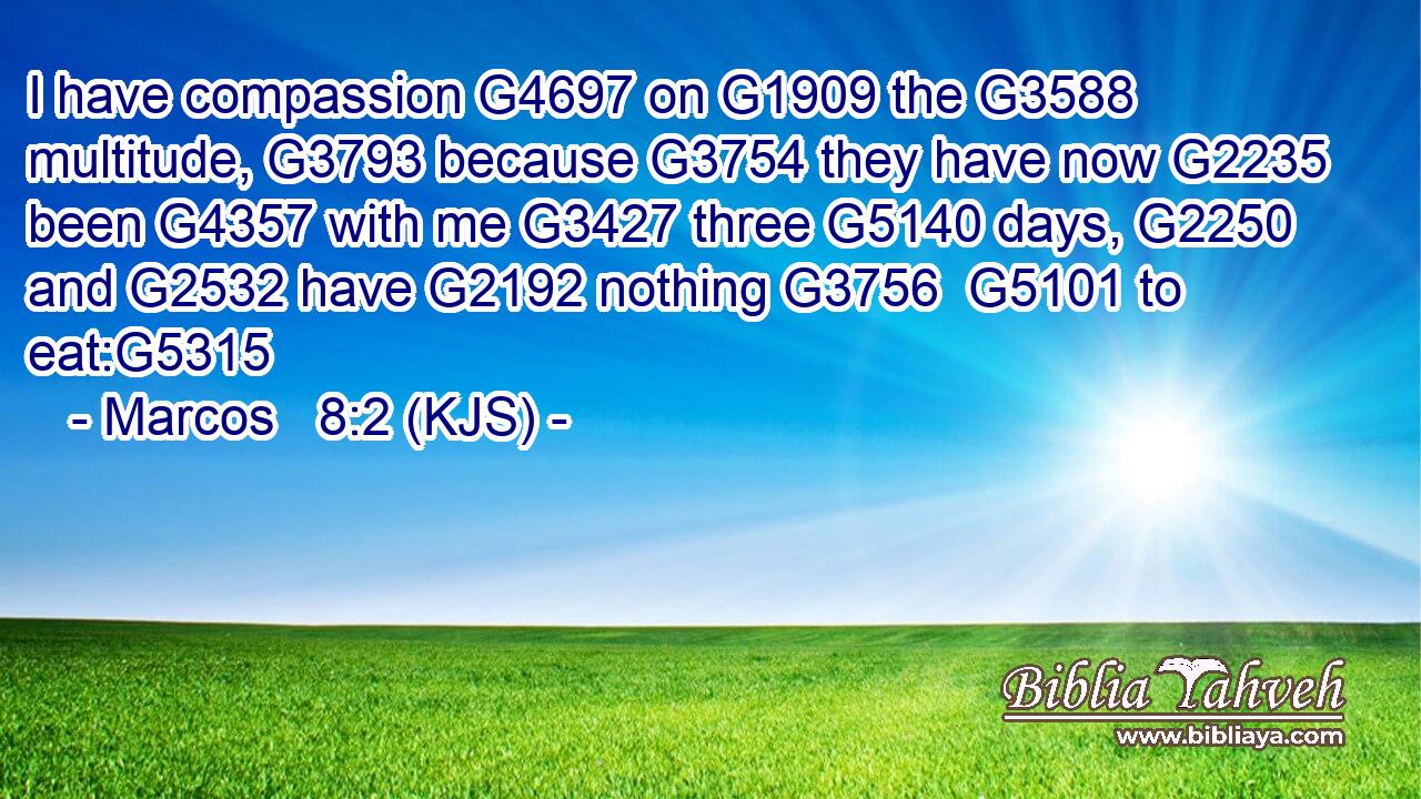 I have compassion G4697 on G1909 the G3588 multitude, G3793 because G3754 they have now G2235 been G4357 with me G3427 three G5140 days, G2250 and G2532 have G2192 nothing G3756  G5101 to eat:G5315