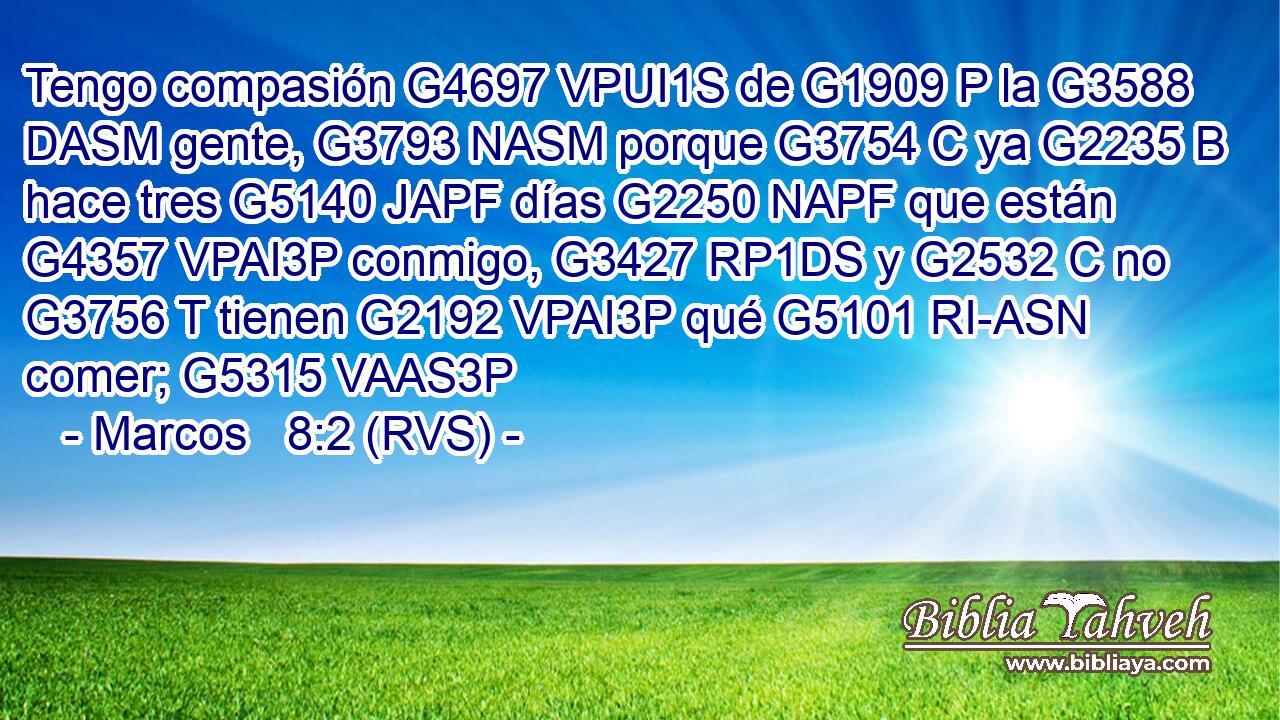 Tengo compasión G4697 VPUI1S de G1909 P la G3588 DASM gente, G3793 NASM porque G3754 C ya G2235 B hace tres G5140 JAPF días G2250 NAPF que están G4357 VPAI3P conmigo, G3427 RP1DS y G2532 C no G3756 T tienen G2192 VPAI3P qué G5101 RI-ASN comer; G5315 VAAS3P 
