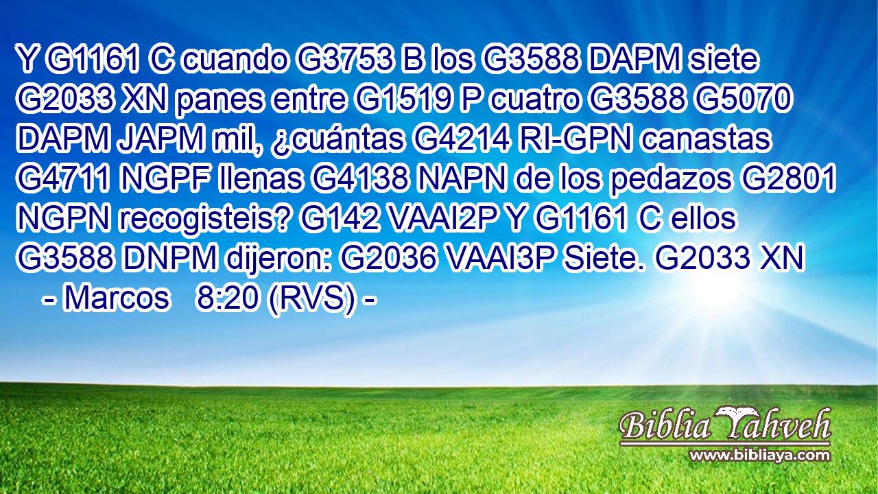 Y G1161 C cuando G3753 B los G3588 DAPM siete G2033 XN panes entre G1519 P cuatro G3588 G5070 DAPM JAPM mil, ¿cuántas G4214 RI-GPN canastas G4711 NGPF llenas G4138 NAPN de los pedazos G2801 NGPN recogisteis? G142 VAAI2P Y G1161 C ellos G3588 DNPM dijeron: G2036 VAAI3P Siete. G2033 XN 