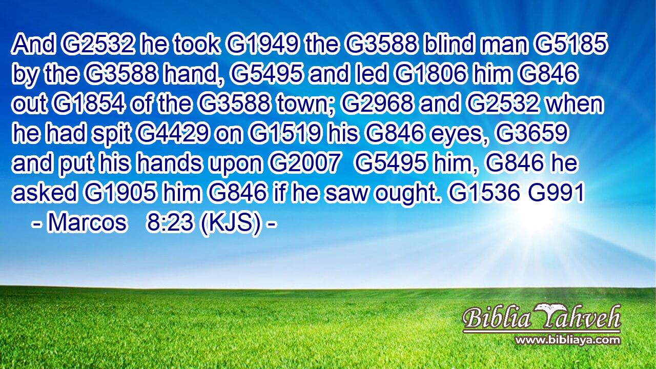 And G2532 he took G1949 the G3588 blind man G5185 by the G3588 hand, G5495 and led G1806 him G846 out G1854 of the G3588 town; G2968 and G2532 when he had spit G4429 on G1519 his G846 eyes, G3659 and put his hands upon G2007  G5495 him, G846 he asked G1905 him G846 if he saw ought. G1536 G991