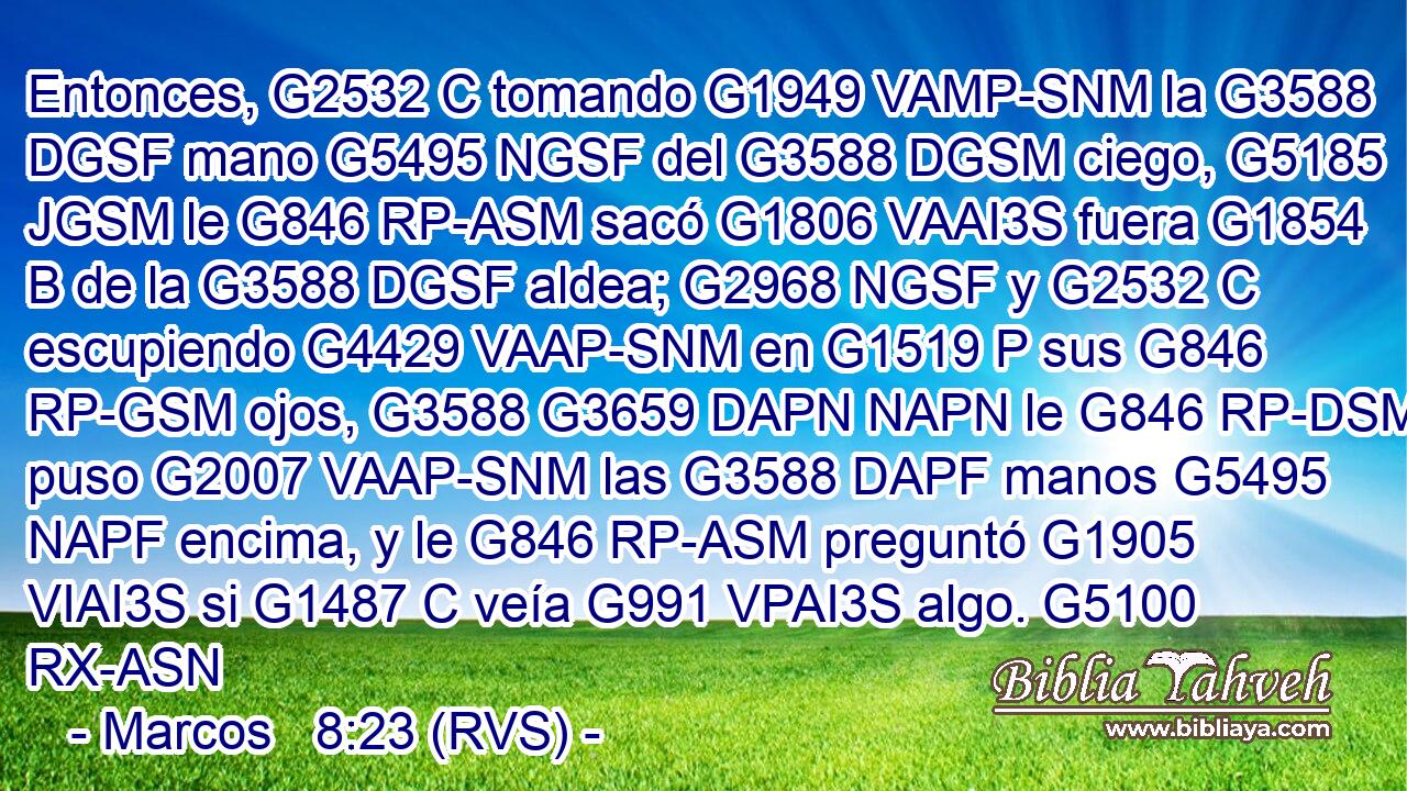 Entonces, G2532 C tomando G1949 VAMP-SNM la G3588 DGSF mano G5495 NGSF del G3588 DGSM ciego, G5185 JGSM le G846 RP-ASM sacó G1806 VAAI3S fuera G1854 B de la G3588 DGSF aldea; G2968 NGSF y G2532 C escupiendo G4429 VAAP-SNM en G1519 P sus G846 RP-GSM ojos, G3588 G3659 DAPN NAPN le G846 RP-DSM puso G2007 VAAP-SNM las G3588 DAPF manos G5495 NAPF encima, y le G846 RP-ASM preguntó G1905 VIAI3S si G1487 C veía G991 VPAI3S algo. G5100 RX-ASN 