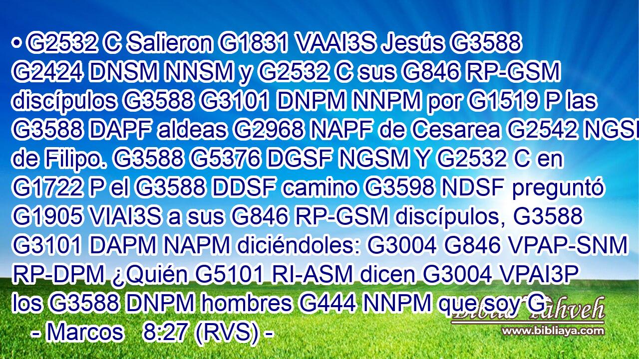 • G2532 C Salieron G1831 VAAI3S Jesús G3588 G2424 DNSM NNSM y G2532 C sus G846 RP-GSM discípulos G3588 G3101 DNPM NNPM por G1519 P las G3588 DAPF aldeas G2968 NAPF de Cesarea G2542 NGSF de Filipo. G3588 G5376 DGSF NGSM Y G2532 C en G1722 P el G3588 DDSF camino G3598 NDSF preguntó G1905 VIAI3S a sus G846 RP-GSM discípulos, G3588 G3101 DAPM NAPM diciéndoles: G3004 G846 VPAP-SNM RP-DPM ¿Quién G5101 RI-ASM dicen G3004 VPAI3P los G3588 DNPM hombres G444 NNPM que soy G