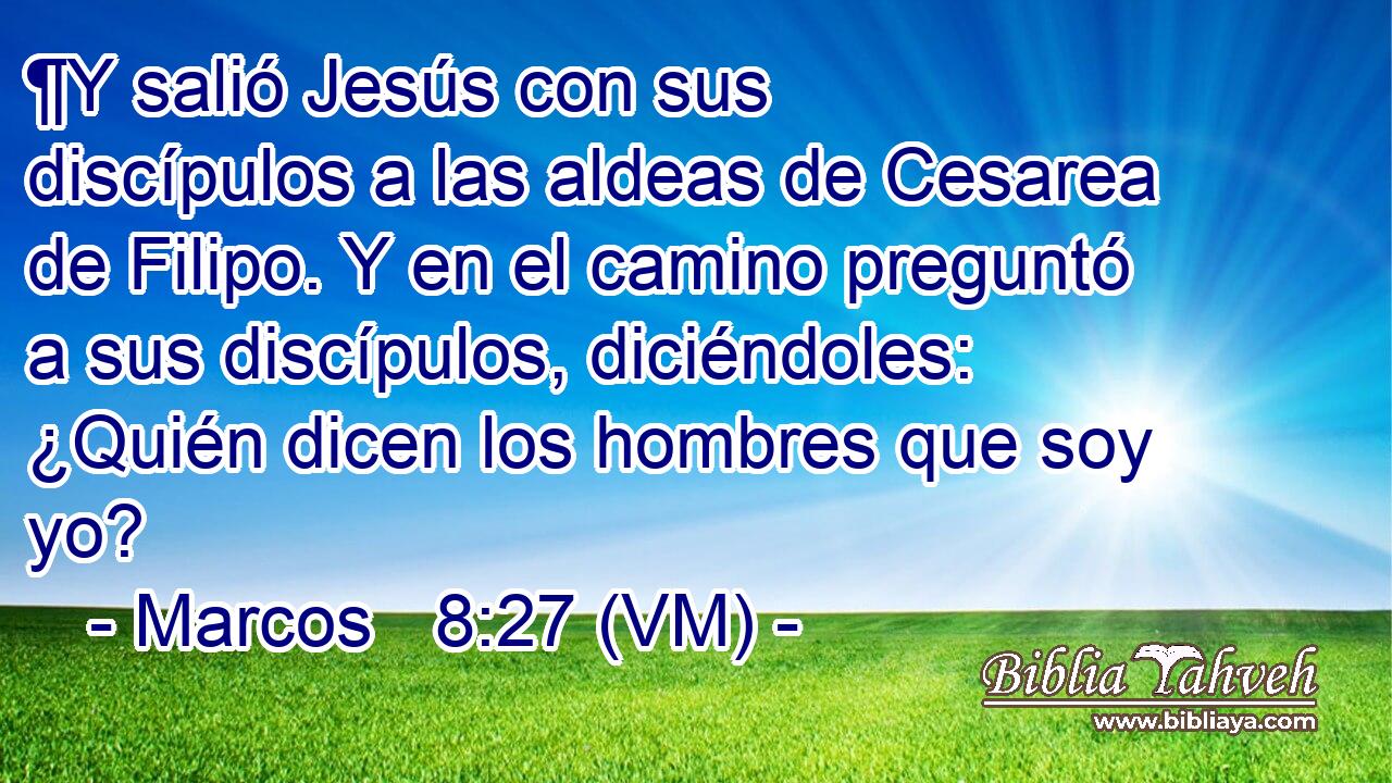  ¶Y salió Jesús con sus discípulos a las aldeas de Cesarea de Filipo. Y en el camino preguntó a sus discípulos, diciéndoles: ¿Quién dicen los hombres que soy yo? 