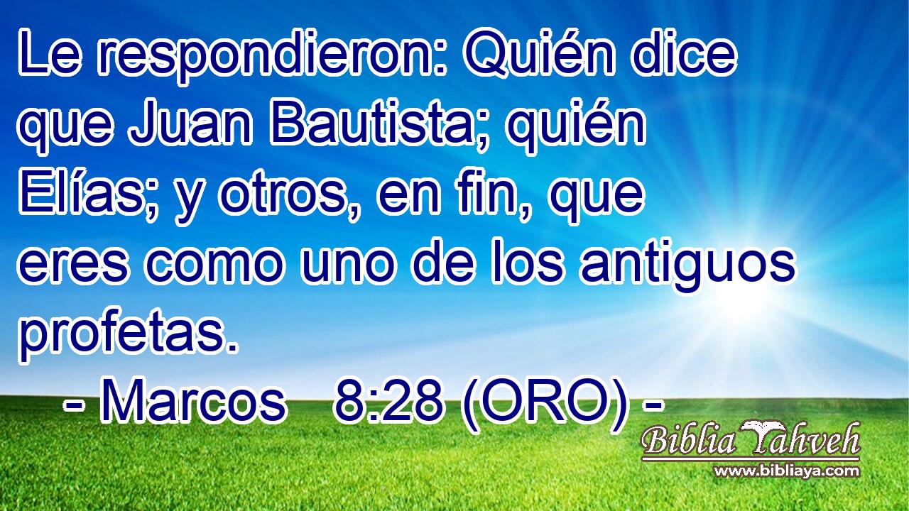  Le respondieron: Quién dice que Juan Bautista; quién Elías; y otros, en fin, que eres como uno de los antiguos profetas. 
